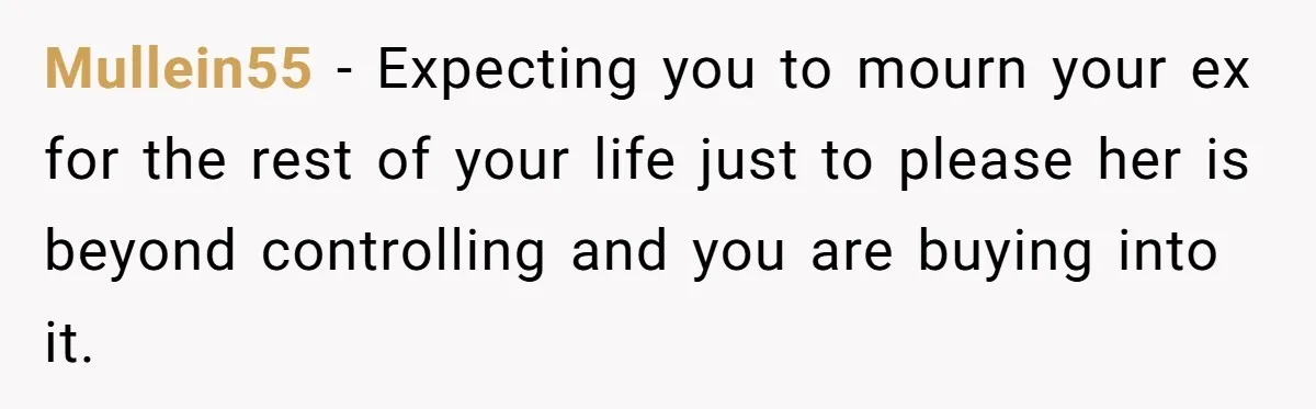 Mullein55 − Expecting you to mourn your ex for the rest of your life just to please her is beyond controlling and you are buying into it.