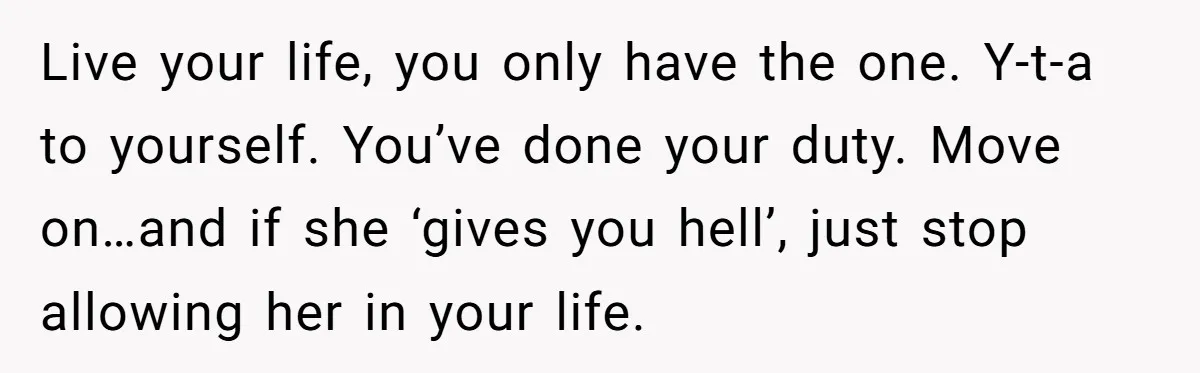 Live your life, you only have the one. Y-t-a to yourself. You’ve done your duty. Move on…and if she ‘gives you hell’, just stop allowing her in your life.