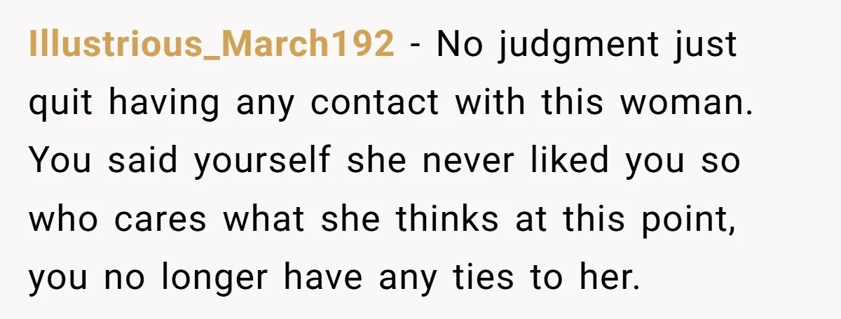Illustrious_March192 − No judgment just quit having any contact with this woman. You said yourself she never liked you so who cares what she thinks at this point, you no...