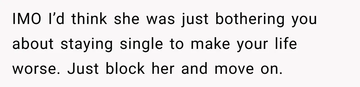 IMO I’d think she was just bothering you about staying single to make your life worse. Just block her and move on.