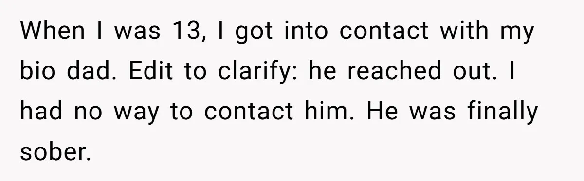When I was 13, I got into contact with my bio dad. Edit to clarify: he reached out. I had no way to contact him. He was finally sober.
