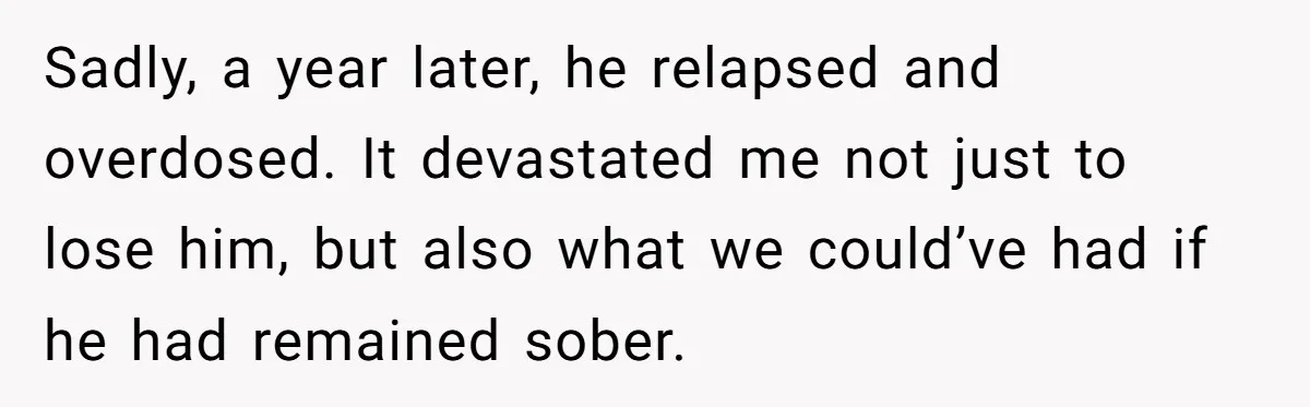 Sadly, a year later, he relapsed and overdosed. It devastated me not just to lose him, but also what we could’ve had if he had remained sober.