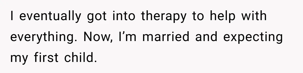 I eventually got into therapy to help with everything. Now, I’m married and expecting my first child.