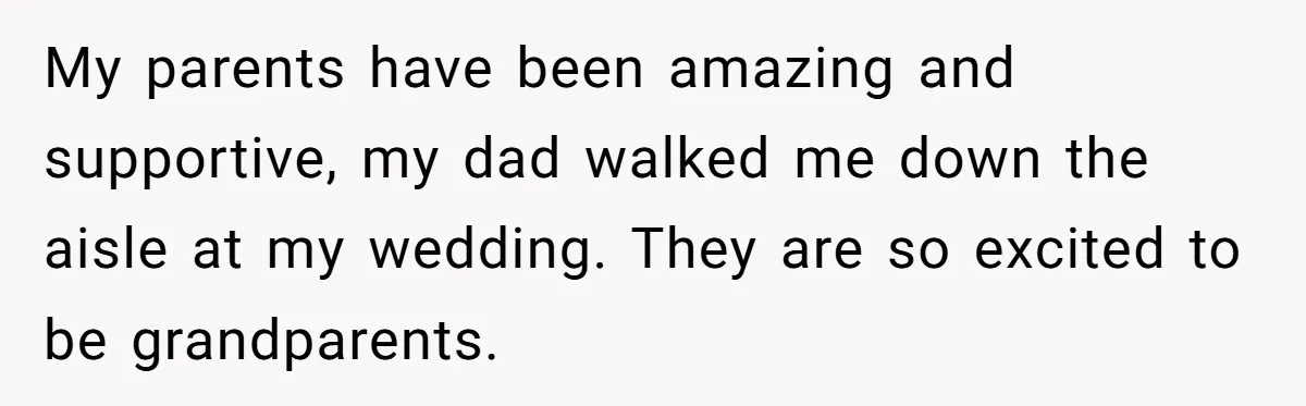 My parents have been amazing and supportive, my dad walked me down the aisle at my wedding. They are so excited to be grandparents.