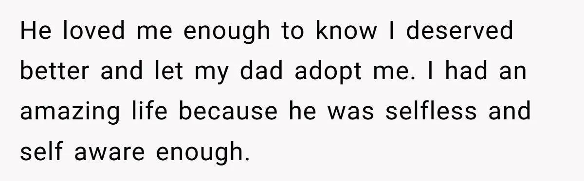 He loved me enough to know I deserved better and let my dad adopt me. I had an amazing life because he was selfless and self aware enough.
