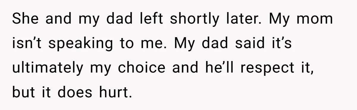 She and my dad left shortly later. My mom isn’t speaking to me. My dad said it’s ultimately my choice and he’ll respect it, but it does hurt.