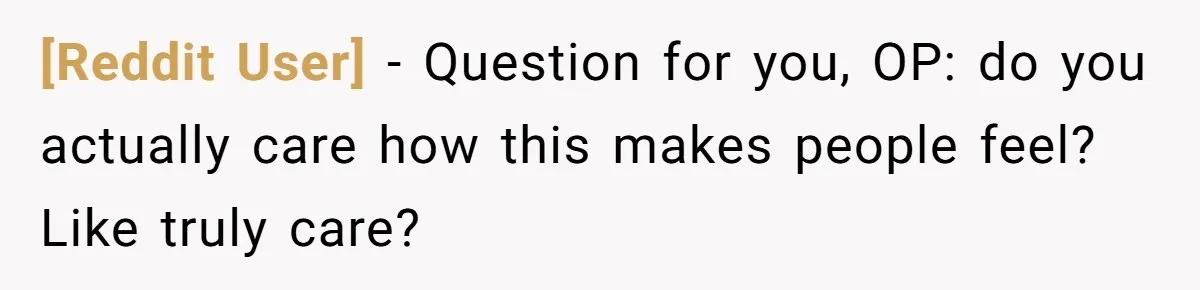 [Reddit User] − Question for you, OP: do you actually care how this makes people feel? Like truly care?