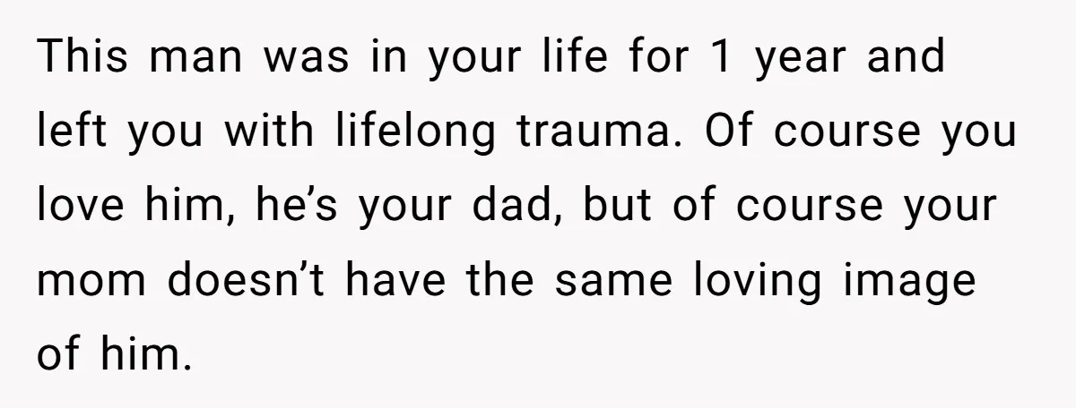 This man was in your life for 1 year and left you with lifelong trauma. Of course you love him, he’s your dad, but of course your mom doesn’t have...