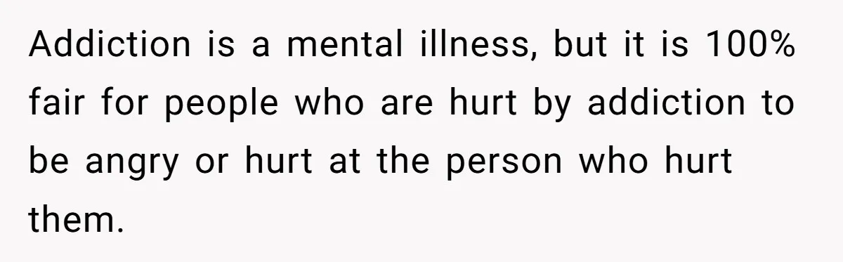 Addiction is a mental illness, but it is 100% fair for people who are hurt by addiction to be angry or hurt at the person who hurt them.