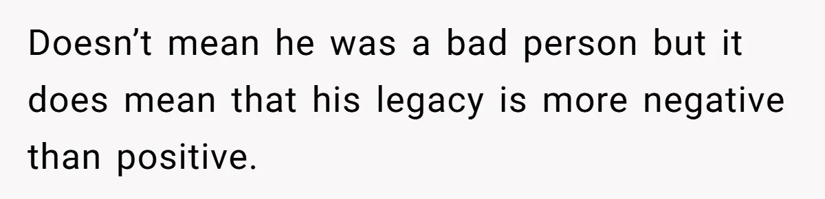 Doesn’t mean he was a bad person but it does mean that his legacy is more negative than positive.