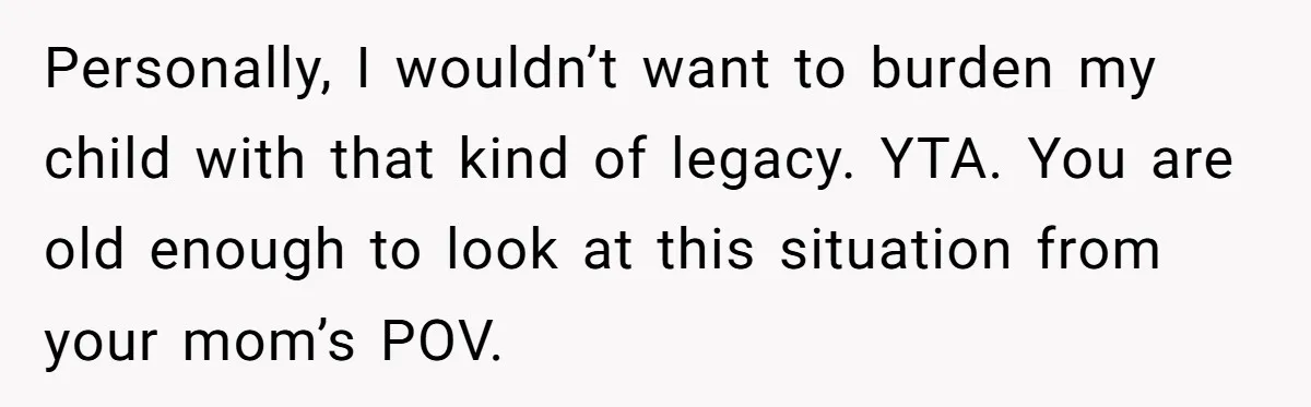 Personally, I wouldn’t want to burden my child with that kind of legacy. YTA. You are old enough to look at this situation from your mom’s POV.