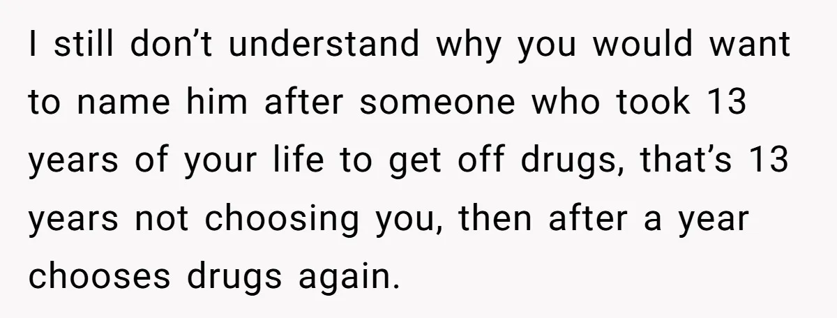 I still don’t understand why you would want to name him after someone who took 13 years of your life to get off drugs, that’s 13 years not choosing you,...