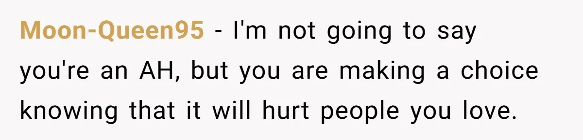 Moon-Queen95 − I'm not going to say you're an AH, but you are making a choice knowing that it will hurt people you love.