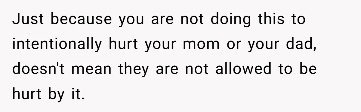 Just because you are not doing this to intentionally hurt your mom or your dad, doesn't mean they are not allowed to be hurt by it.