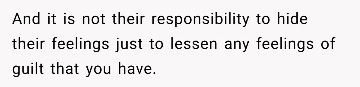 And it is not their responsibility to hide their feelings just to lessen any feelings of guilt that you have.