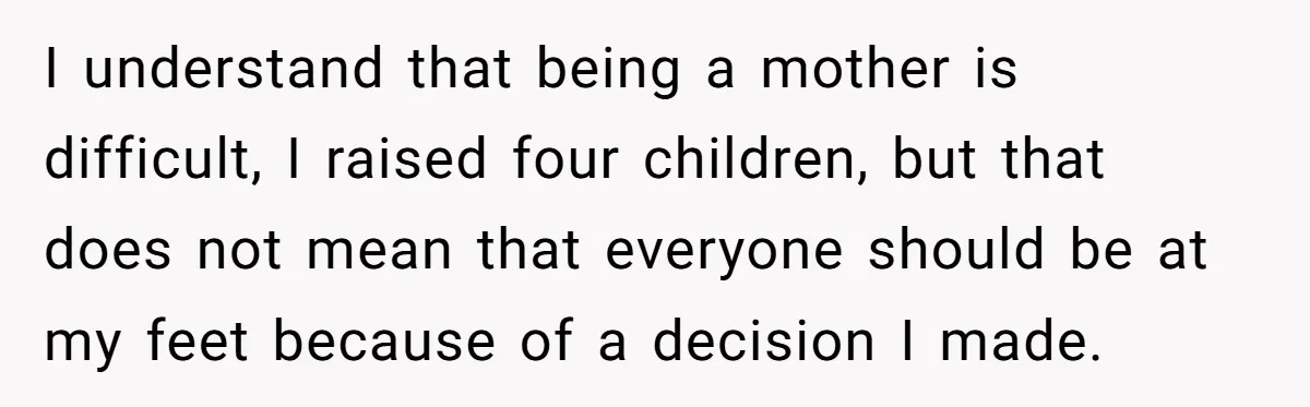 I understand that being a mother is difficult, I raised four children, but that does not mean that everyone should be at my feet because of a decision I made.