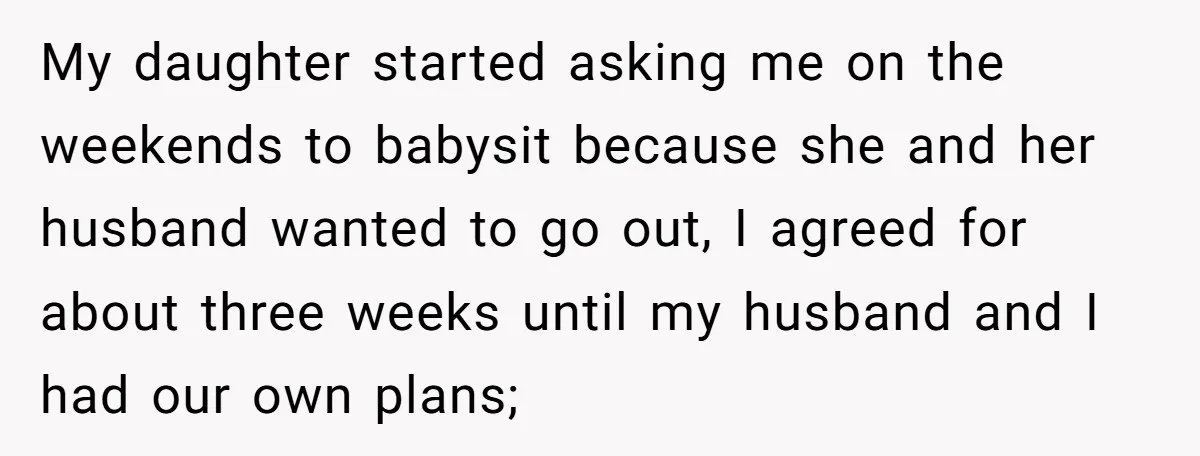 My daughter started asking me on the weekends to babysit because she and her husband wanted to go out, I agreed for about three weeks until my husband and I...