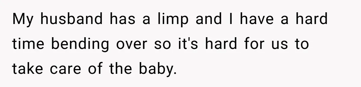 My husband has a limp and I have a hard time bending over so it's hard for us to take care of the baby.