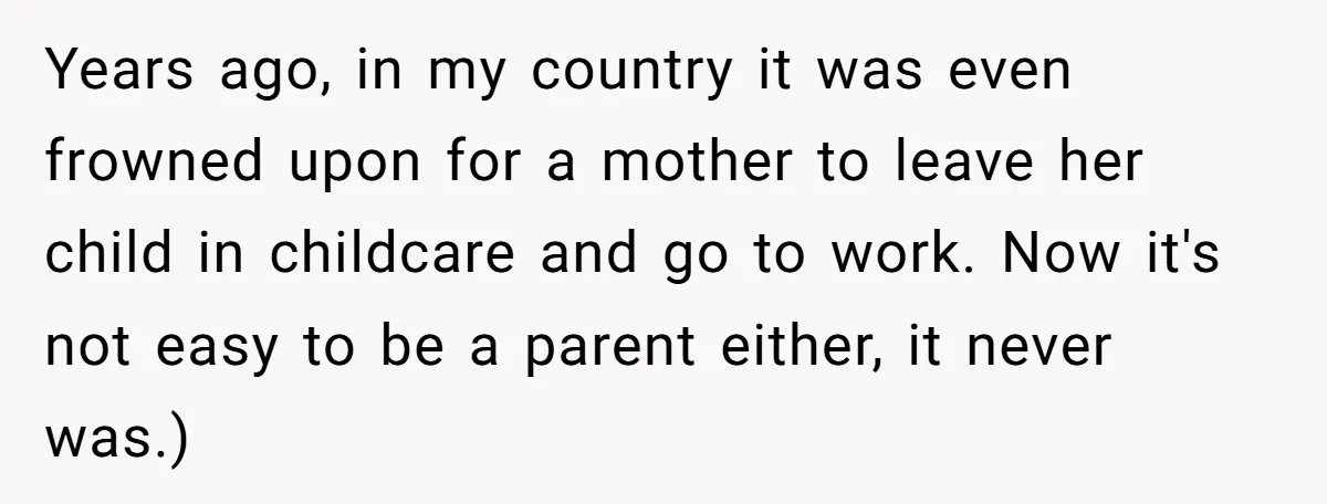 Years ago, in my country it was even frowned upon for a mother to leave her child in childcare and go to work. Now it's not easy to be a...