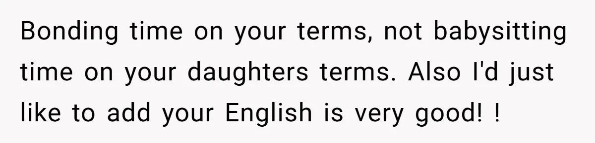Bonding time on your terms, not babysitting time on your daughters terms. Also I'd just like to add your English is very good! !