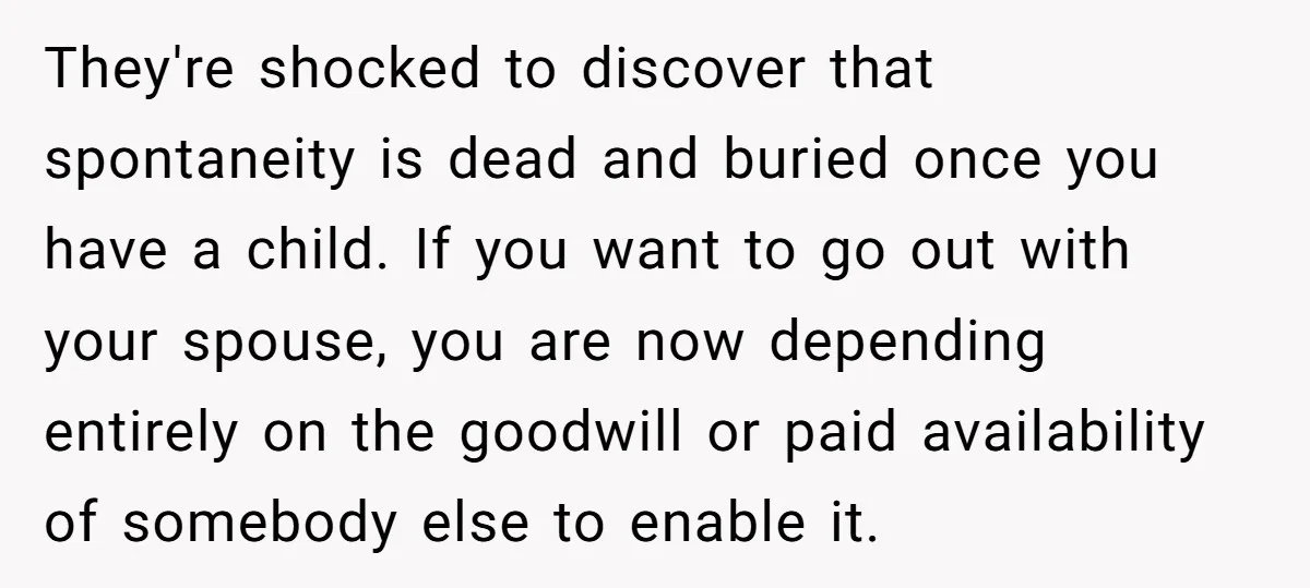 They're shocked to discover that spontaneity is dead and buried once you have a child. If you want to go out with your spouse, you are now depending entirely on...