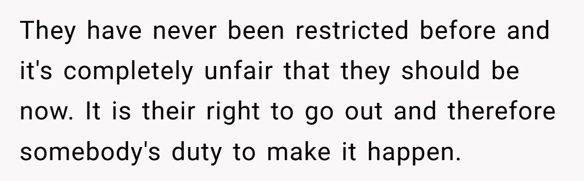 They have never been restricted before and it's completely unfair that they should be now. It is their right to go out and therefore somebody's duty to make it happen.