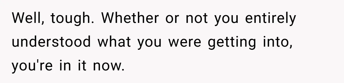 Well, tough. Whether or not you entirely understood what you were getting into, you're in it now.