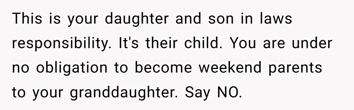 This is your daughter and son in laws responsibility. It's their child. You are under no obligation to become weekend parents to your granddaughter. Say NO.