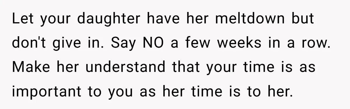 Let your daughter have her meltdown but don't give in. Say NO a few weeks in a row. Make her understand that your time is as important to you as...