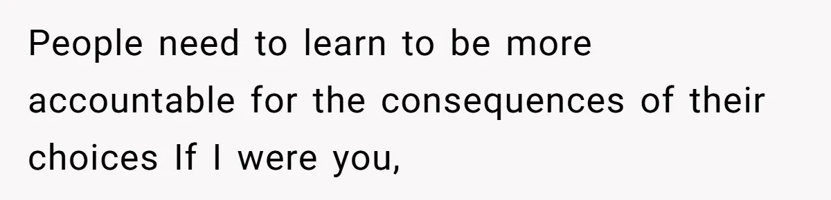 People need to learn to be more accountable for the consequences of their choices If I were you,