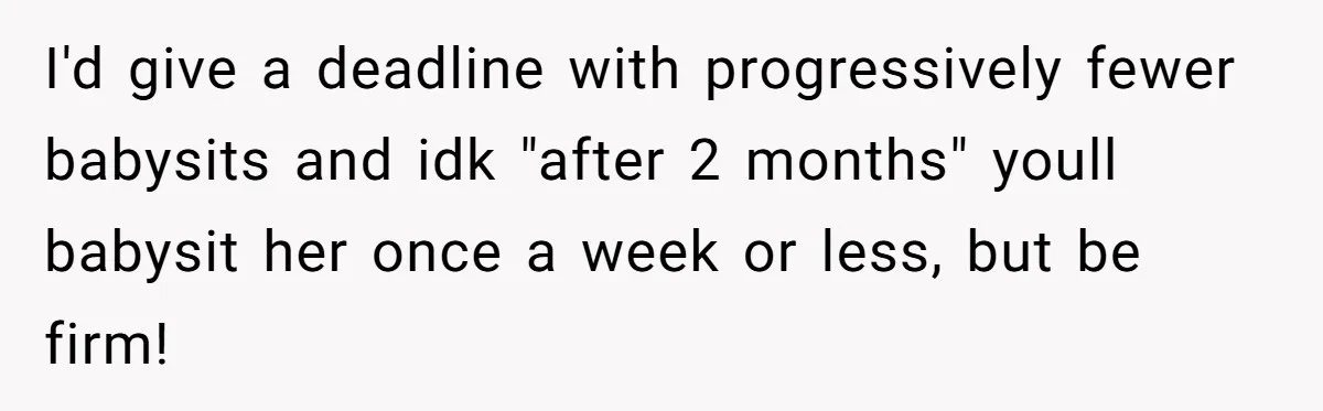 I'd give a deadline with progressively fewer babysits and idk "after 2 months" youll babysit her once a week or less, but be firm!