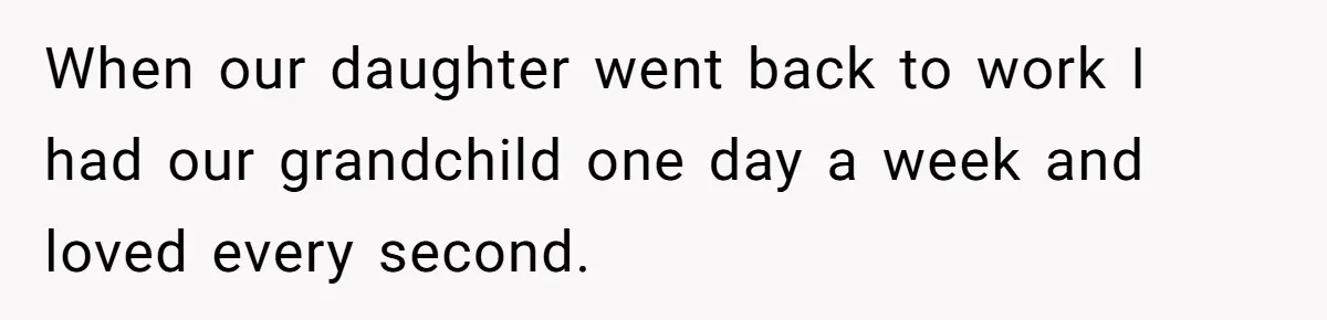 When our daughter went back to work I had our grandchild one day a week and loved every second.