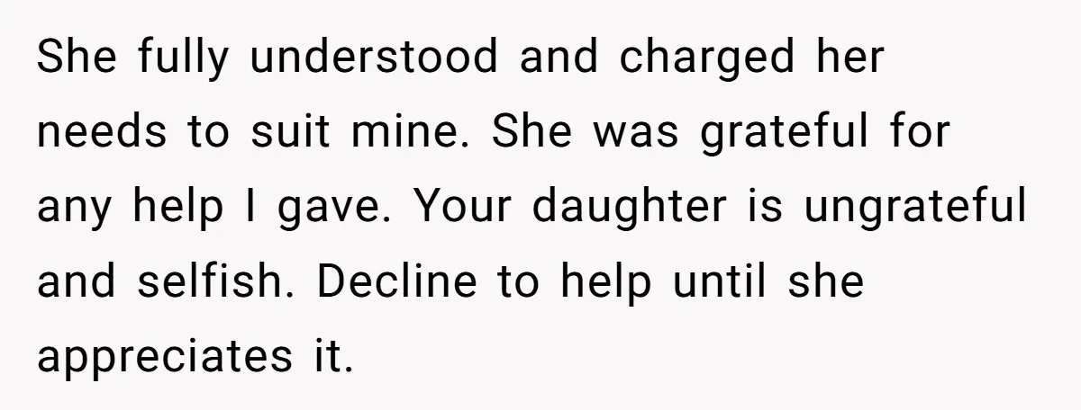 She fully understood and charged her needs to suit mine. She was grateful for any help I gave. Your daughter is ungrateful and selfish. Decline to help until she appreciates...