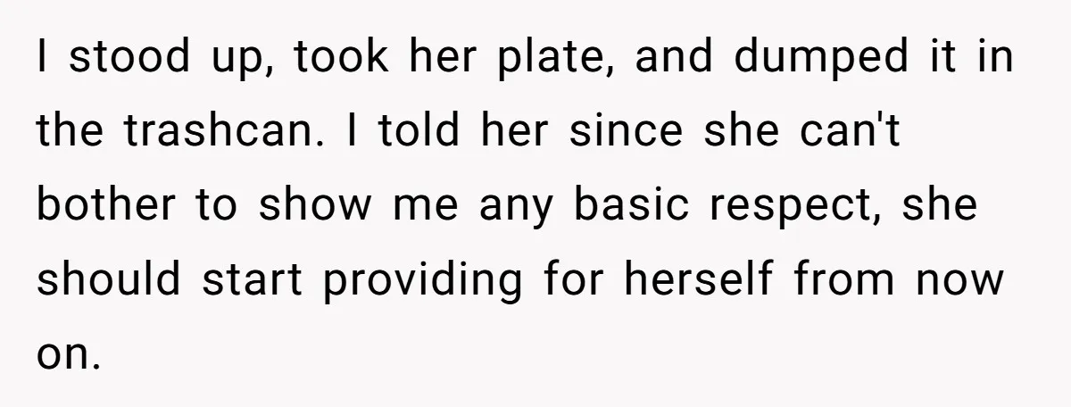 I stood up, took her plate, and dumped it in the trashcan. I told her since she can't bother to show me any basic respect, she should start providing for...