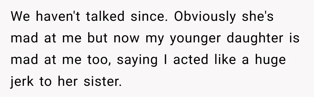 We haven't talked since. Obviously she's mad at me but now my younger daughter is mad at me too, saying I acted like a huge jerk to her sister.