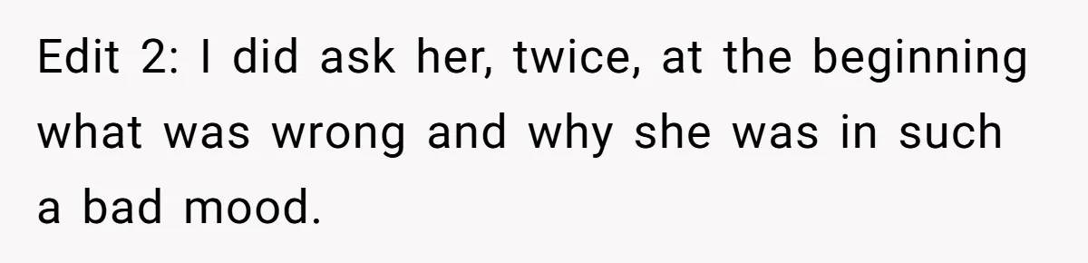 Edit 2: I did ask her, twice, at the beginning what was wrong and why she was in such a bad mood.
