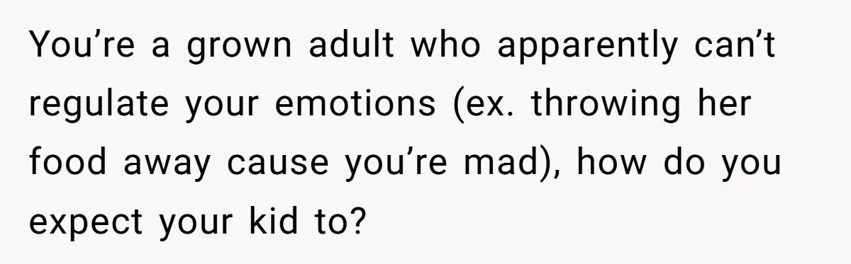You’re a grown adult who apparently can’t regulate your emotions (ex. throwing her food away cause you’re mad), how do you expect your kid to?