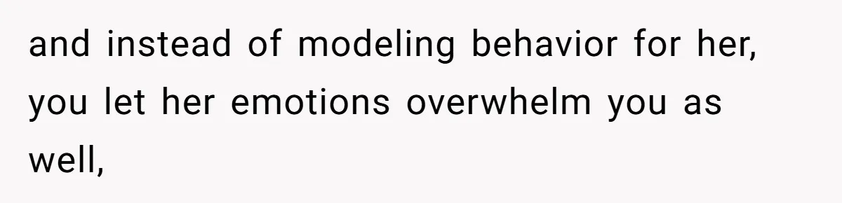 and instead of modeling behavior for her, you let her emotions overwhelm you as well,