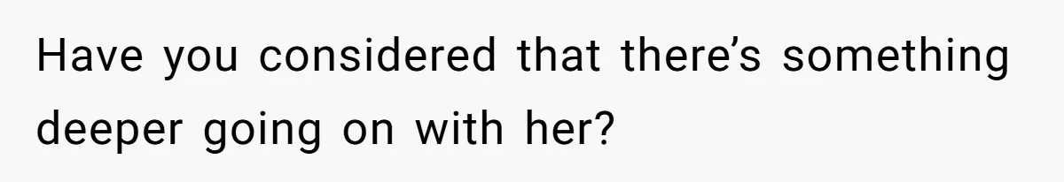 Have you considered that there’s something deeper going on with her?