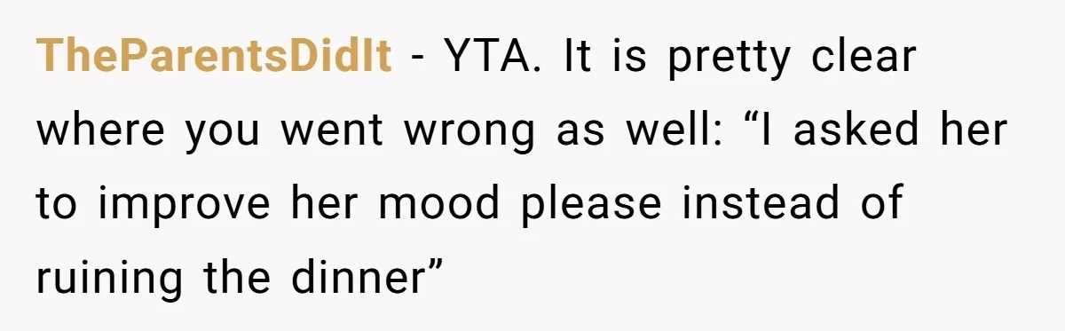 TheParentsDidIt − YTA. It is pretty clear where you went wrong as well: “I asked her to improve her mood please instead of ruining the dinner”