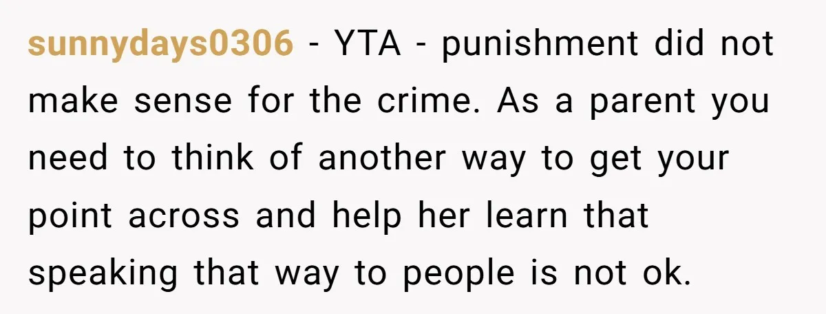 sunnydays0306 − YTA - punishment did not make sense for the crime. As a parent you need to think of another way to get your point across and help her...
