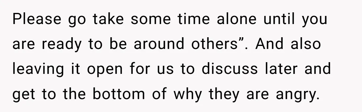 Please go take some time alone until you are ready to be around others”. And also leaving it open for us to discuss later and get to the bottom of...