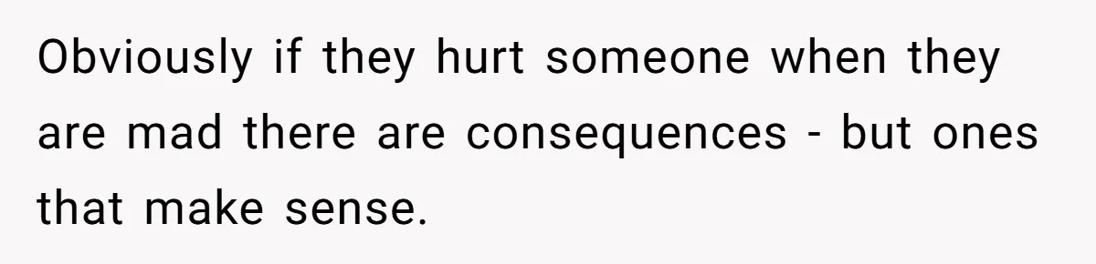 Obviously if they hurt someone when they are mad there are consequences - but ones that make sense.