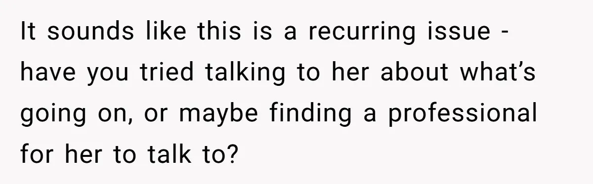 It sounds like this is a recurring issue - have you tried talking to her about what’s going on, or maybe finding a professional for her to talk to?