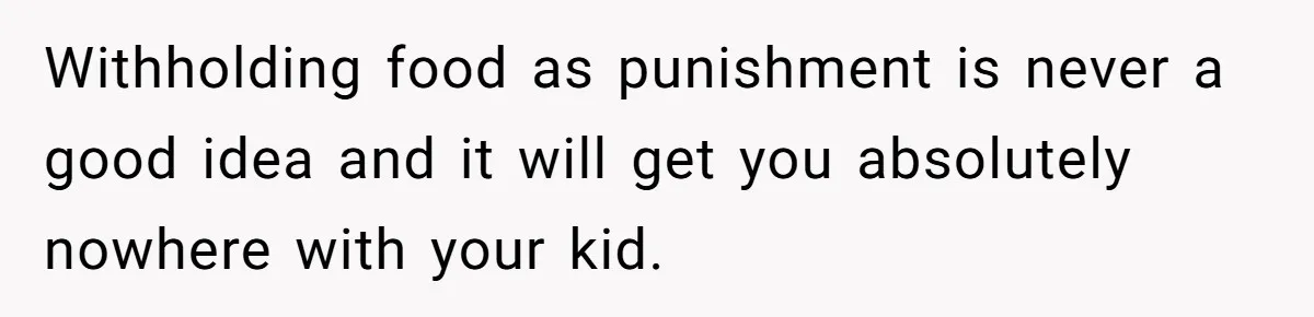Withholding food as punishment is never a good idea and it will get you absolutely nowhere with your kid.