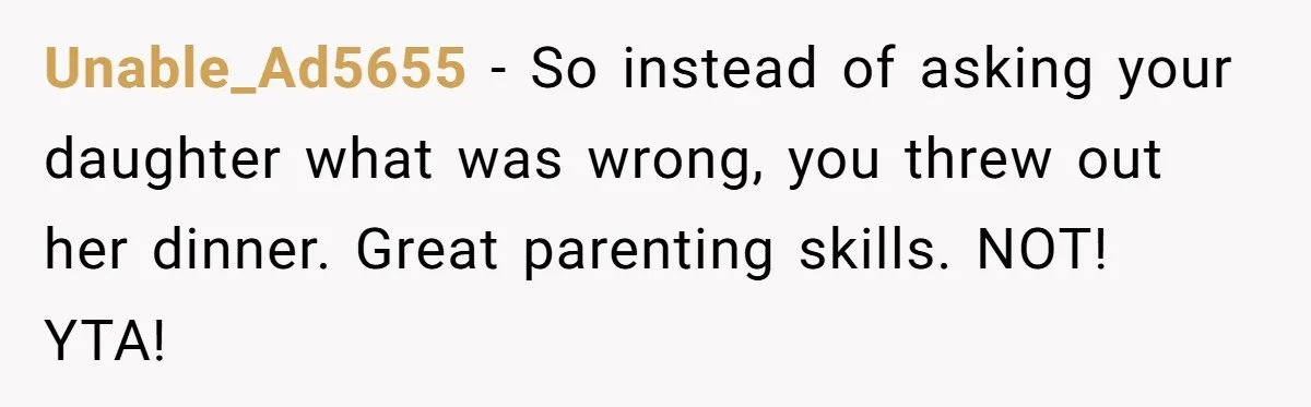 Unable_Ad5655 − So instead of asking your daughter what was wrong, you threw out her dinner. Great parenting skills. NOT! YTA!