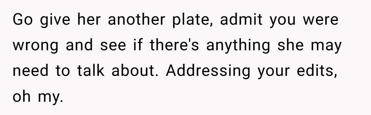 Go give her another plate, admit you were wrong and see if there's anything she may need to talk about. Addressing your edits, oh my.