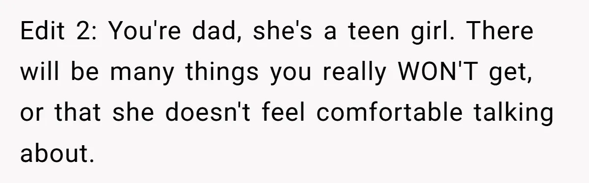 Edit 2: You're dad, she's a teen girl. There will be many things you really WON'T get, or that she doesn't feel comfortable talking about.