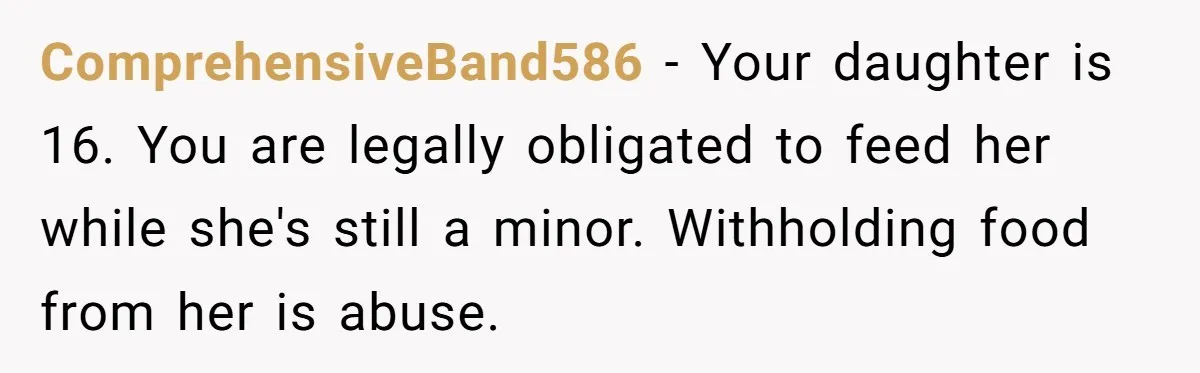 ComprehensiveBand586 − Your daughter is 16. You are legally obligated to feed her while she's still a minor. Withholding food from her is abuse.