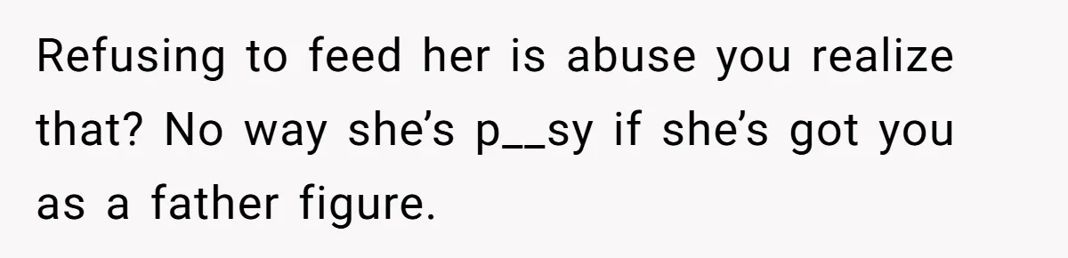 Refusing to feed her is abuse you realize that? No way she’s p__sy if she’s got you as a father figure.